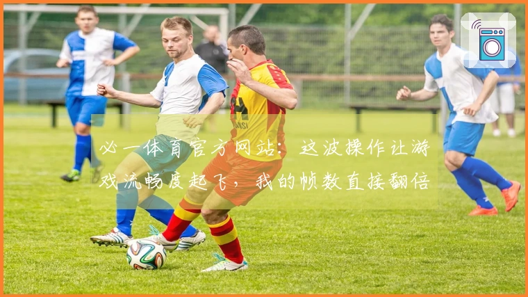 必一体育官方网站：这波操作让游戏流畅度起飞，我的帧数直接翻倍！